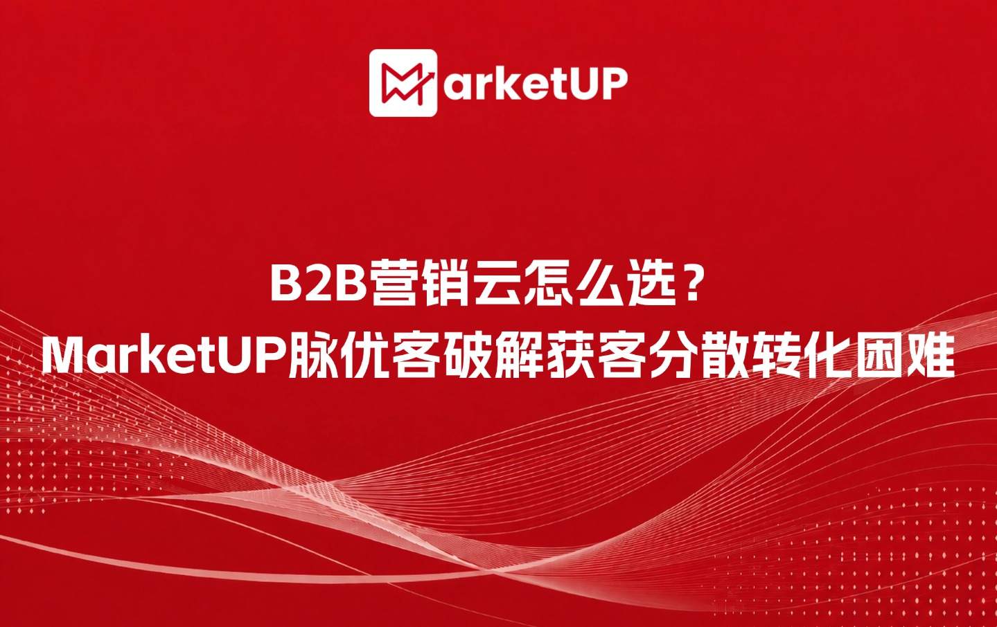 B2B营销云怎么选?MarketUP脉优客破解获客分散转化困难(附:MarketUP智能数字化营销解决方案)